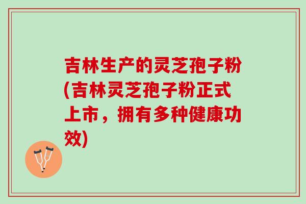 吉林生产的灵芝孢子粉(吉林灵芝孢子粉正式上市，拥有多种健康功效)