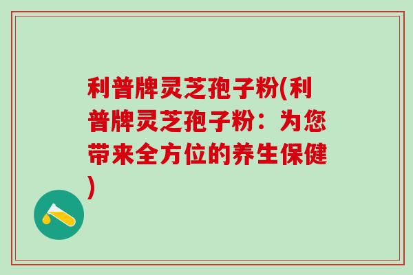 利普牌灵芝孢子粉(利普牌灵芝孢子粉：为您带来全方位的养生保健)