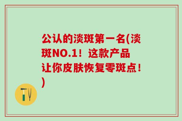 公认的淡斑第一名(淡斑NO.1！这款产品让你皮肤恢复零斑点！)