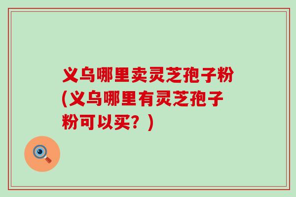 义乌哪里卖灵芝孢子粉(义乌哪里有灵芝孢子粉可以买？)