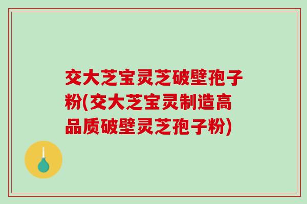 交大芝宝灵芝破壁孢子粉(交大芝宝灵制造高品质破壁灵芝孢子粉)