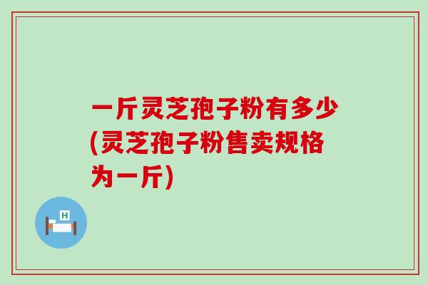 一斤灵芝孢子粉有多少(灵芝孢子粉售卖规格为一斤)
