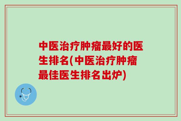 中医治疗肿瘤最好的医生排名(中医治疗肿瘤最佳医生排名出炉)