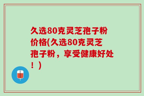 久选80克灵芝孢子粉价格(久选80克灵芝孢子粉，享受健康好处！)