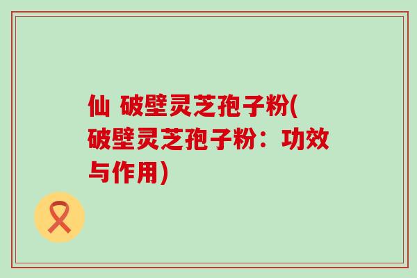 仙 破壁灵芝孢子粉(破壁灵芝孢子粉：功效与作用)