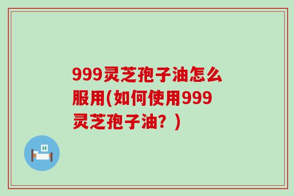 999灵芝孢子油怎么服用(如何使用999灵芝孢子油？)