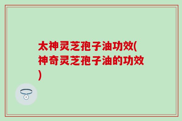太神灵芝孢子油功效(神奇灵芝孢子油的功效)