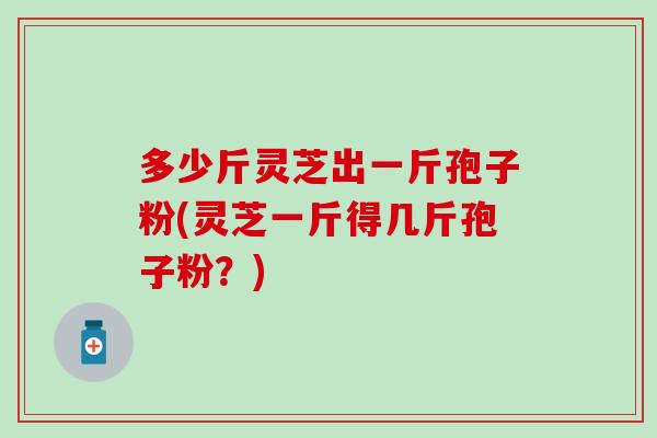 多少斤灵芝出一斤孢子粉(灵芝一斤得几斤孢子粉？)