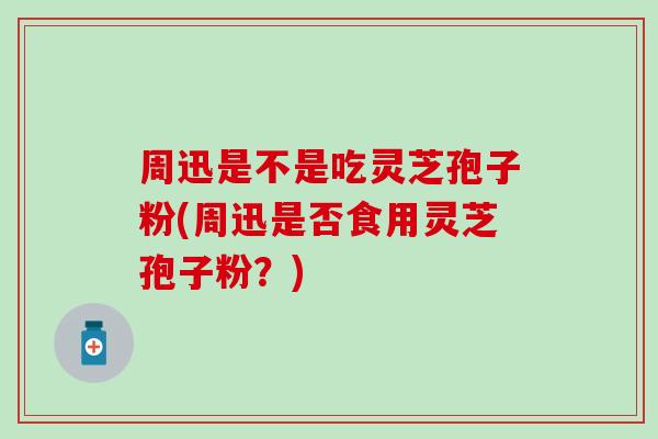 周迅是不是吃灵芝孢子粉(周迅是否食用灵芝孢子粉？)