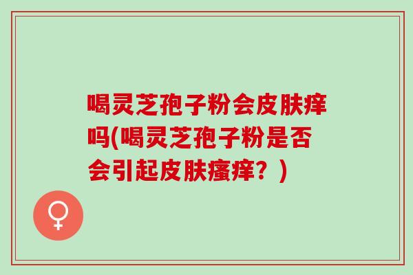 喝灵芝孢子粉会皮肤痒吗(喝灵芝孢子粉是否会引起皮肤瘙痒？)