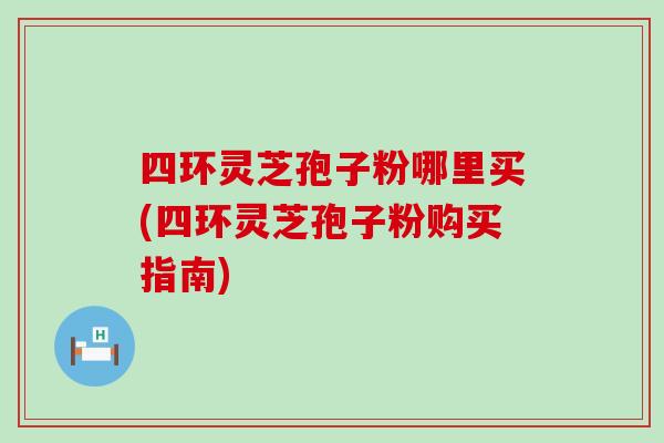 四环灵芝孢子粉哪里买(四环灵芝孢子粉购买指南)