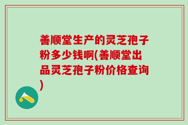 善顺堂生产的灵芝孢子粉多少钱啊(善顺堂出品灵芝孢子粉价格查询)