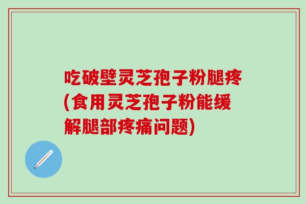 吃破壁灵芝孢子粉腿疼(食用灵芝孢子粉能缓解腿部疼痛问题)
