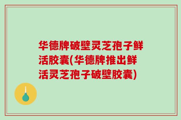 华德牌破壁灵芝孢子鲜活胶囊(华德牌推出鲜活灵芝孢子破壁胶囊)