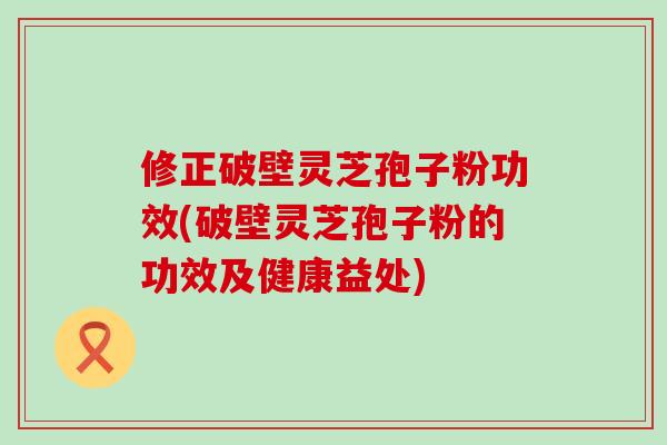修正破壁灵芝孢子粉功效(破壁灵芝孢子粉的功效及健康益处) 修正破壁灵芝孢子粉功效(破壁灵芝孢子粉的功效及健康益处)
