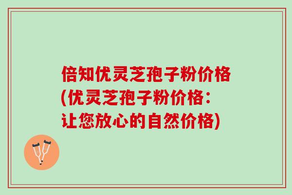 倍知优灵芝孢子粉价格(优灵芝孢子粉价格：让您放心的自然价格)