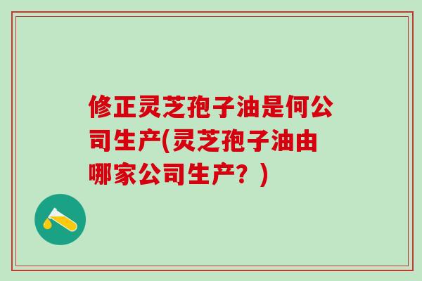 修正灵芝孢子油是何公司生产(灵芝孢子油由哪家公司生产？)