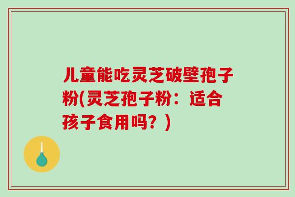 儿童能吃灵芝破壁孢子粉(灵芝孢子粉：适合孩子食用吗？)