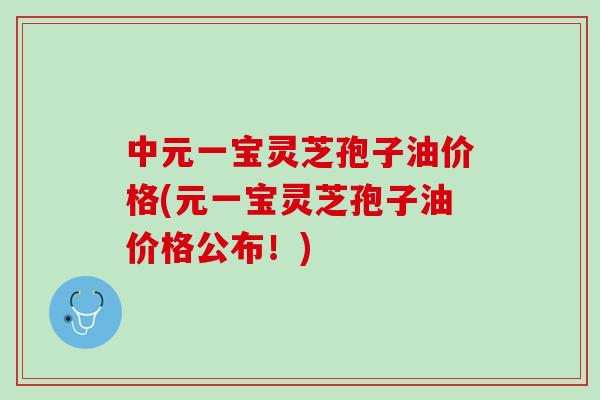 中元一宝灵芝孢子油价格(元一宝灵芝孢子油价格公布！)
