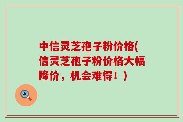 中信灵芝孢子粉价格(信灵芝孢子粉价格大幅降价，机会难得！)
