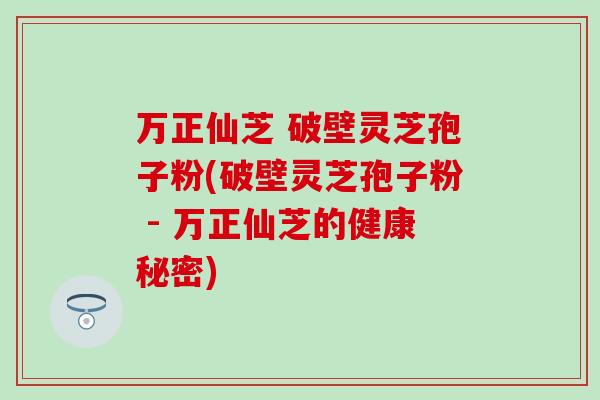 万正仙芝 破壁灵芝孢子粉(破壁灵芝孢子粉 - 万正仙芝的健康秘密)