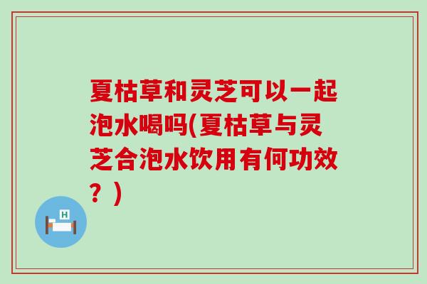 夏枯草和灵芝可以一起泡水喝吗(夏枯草与灵芝合泡水饮用有何功效？)
