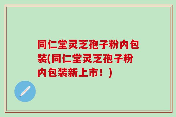 同仁堂灵芝孢子粉内包装(同仁堂灵芝孢子粉内包装新上市！)