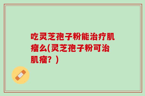 吃灵芝孢子粉能治疗肌瘤么(灵芝孢子粉可治肌瘤？)