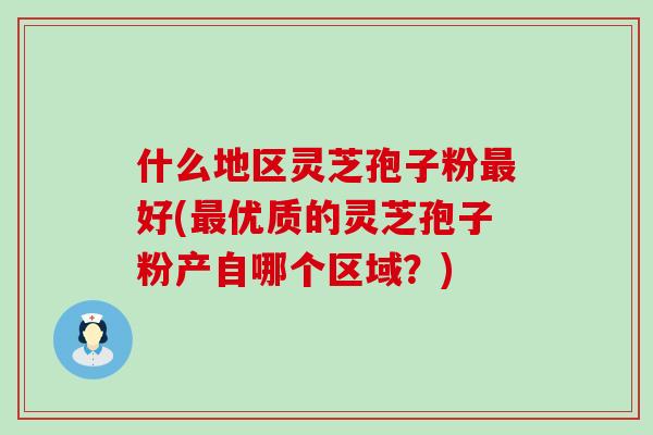 什么地区灵芝孢子粉最好(最优质的灵芝孢子粉产自哪个区域？)