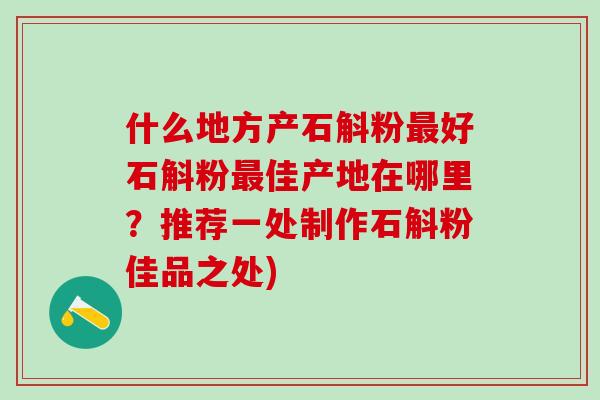 什么地方产石斛粉最好石斛粉最佳产地在哪里？推荐一处制作石斛粉佳品之处)