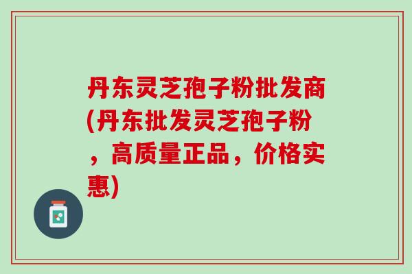 丹东灵芝孢子粉批发商(丹东批发灵芝孢子粉，高质量正品，价格实惠)