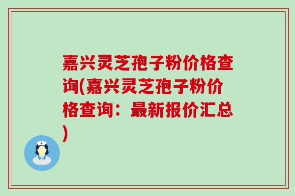 嘉兴灵芝孢子粉价格查询(嘉兴灵芝孢子粉价格查询：最新报价汇总)