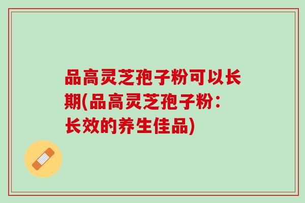 品高灵芝孢子粉可以长期(品高灵芝孢子粉：长效的养生佳品)