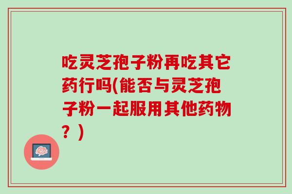 吃灵芝孢子粉再吃其它药行吗(能否与灵芝孢子粉一起服用其他药物？)