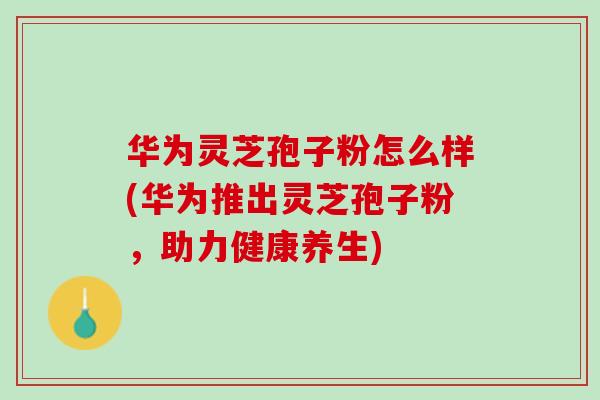华为灵芝孢子粉怎么样(华为推出灵芝孢子粉，助力健康养生)