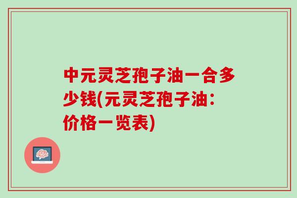 中元灵芝孢子油一合多少钱(元灵芝孢子油：价格一览表)