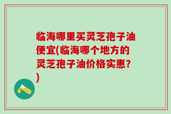 临海哪里买灵芝孢子油便宜(临海哪个地方的灵芝孢子油价格实惠？)