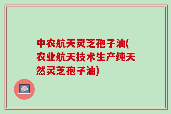 中农航天灵芝孢子油(农业航天技术生产纯天然灵芝孢子油)