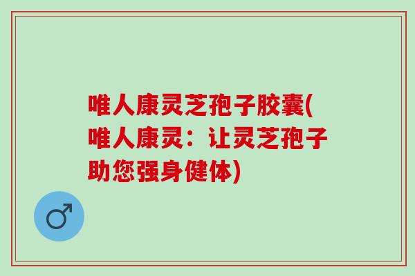 唯人康灵芝孢子胶囊(唯人康灵：让灵芝孢子助您强身健体)