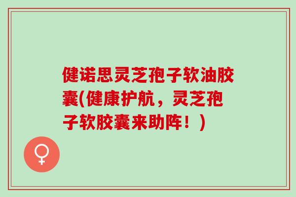 健诺思灵芝孢子软油胶囊(健康护航，灵芝孢子软胶囊来助阵！)