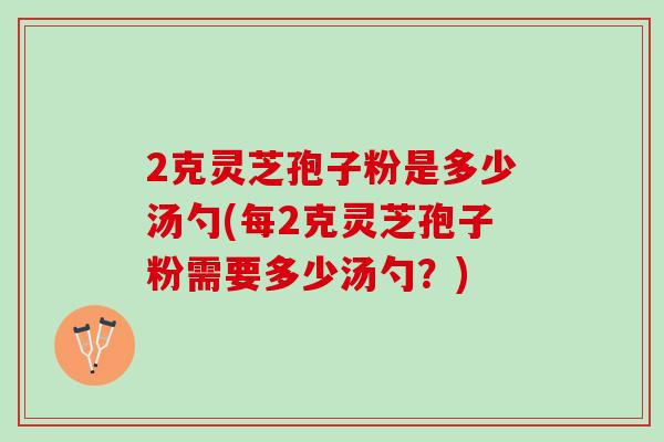 2克灵芝孢子粉是多少汤勺(每2克灵芝孢子粉需要多少汤勺?) 2克灵芝孢子粉是多少汤勺(每2克灵芝孢子粉需要多少汤勺?)