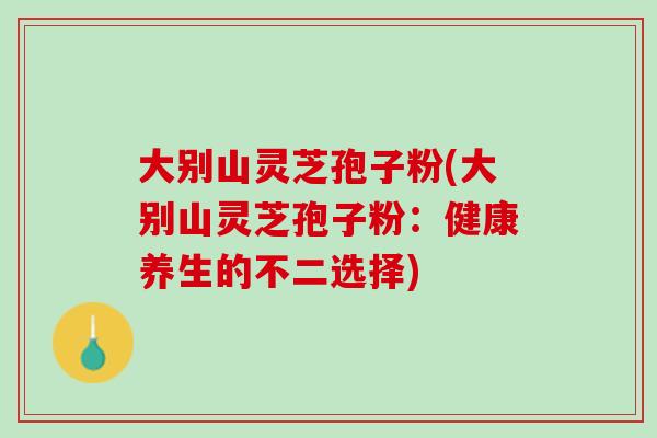 大别山灵芝孢子粉(大别山灵芝孢子粉：健康养生的不二选择)