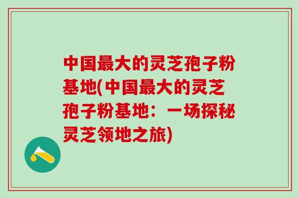 中国最大的灵芝孢子粉基地(中国最大的灵芝孢子粉基地：一场探秘灵芝领地之旅)