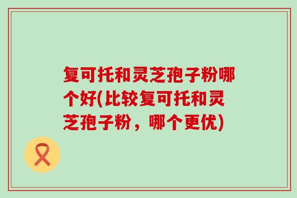 复可托和灵芝孢子粉哪个好(比较复可托和灵芝孢子粉，哪个更优)