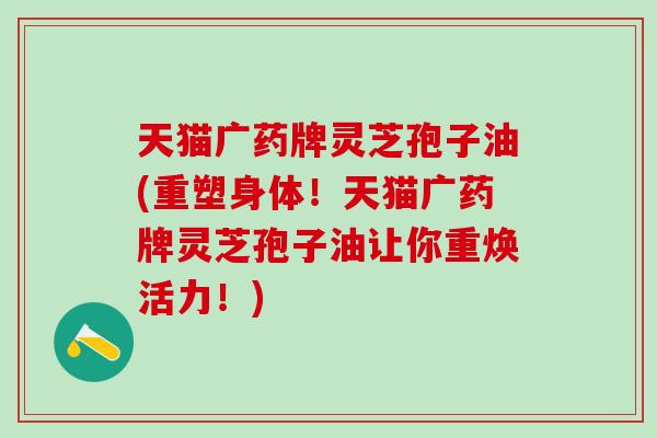 天猫广药牌灵芝孢子油(重塑身体！天猫广药牌灵芝孢子油让你重焕活力！)