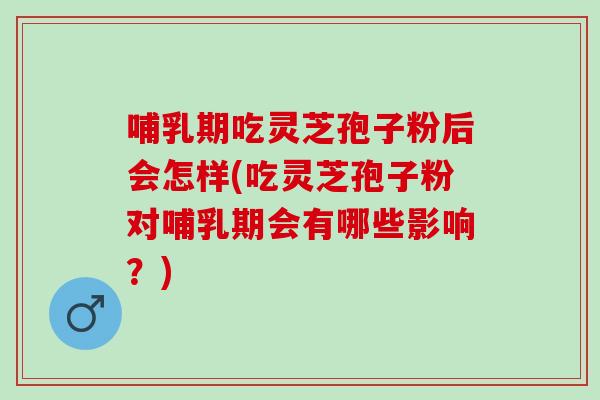 哺乳期吃灵芝孢子粉后会怎样(吃灵芝孢子粉对哺乳期会有哪些影响？)