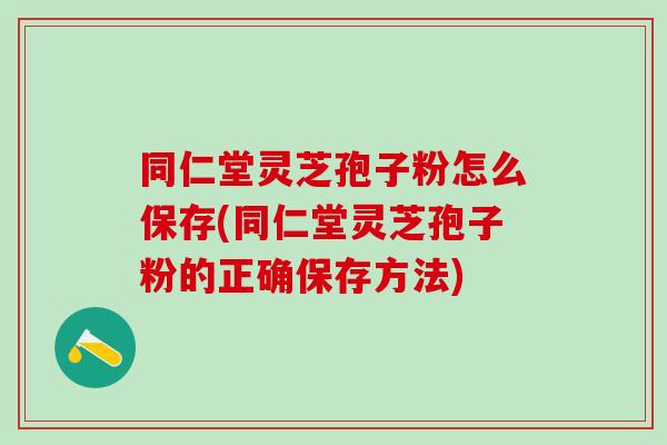 同仁堂灵芝孢子粉怎么保存(同仁堂灵芝孢子粉的正确保存方法)
