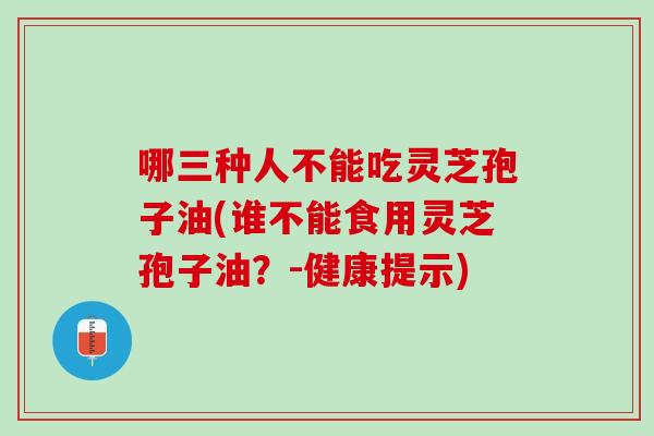 哪三种人不能吃灵芝孢子油(谁不能食用灵芝孢子油？-健康提示)