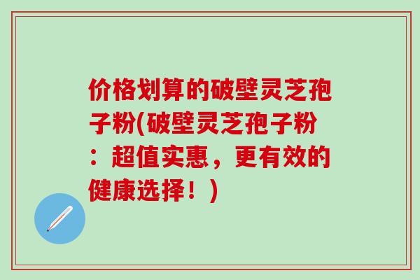 价格划算的破壁灵芝孢子粉(破壁灵芝孢子粉:超值实惠,更有效的健康选择!) 价格划算的破壁灵芝孢子粉(破壁灵芝孢子粉:超值实惠,更有效的健康选择!)