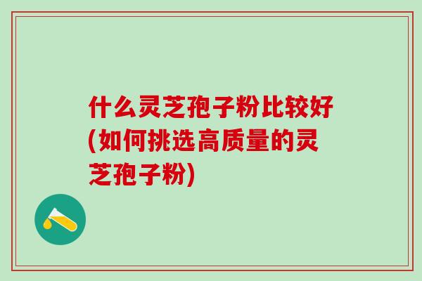 什么灵芝孢子粉比较好(如何挑选高质量的灵芝孢子粉)